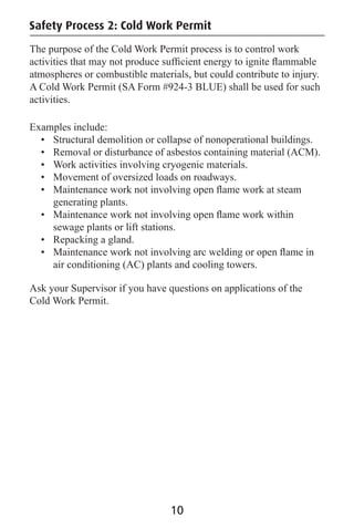 Safety Process 2: Cold Work Permit
The purpose of the Cold Work Permit process is to control work
activities that may not produce sufﬁcient energy to ignite ﬂammable
atmospheres or combustible materials, but could contribute to injury.
A Cold Work Permit (SA Form #924-3 BLUE) shall be used for such
activities.
Examples include:
• Structural demolition or collapse of nonoperational buildings.
• Removal or disturbance of asbestos containing material (ACM).
• Work activities involving cryogenic materials.
• Movement of oversized loads on roadways.
• Maintenance work not involving open ﬂame work at steam
generating plants.
• Maintenance work not involving open ﬂame work within
sewage plants or lift stations.
• Repacking a gland.
• Maintenance work not involving arc welding or open ﬂame in
air conditioning (AC) plants and cooling towers.
Ask your Supervisor if you have questions on applications of the
Cold Work Permit.
10
 
