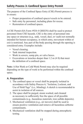 Safety Process 3: Conﬁned Space Entry Permit
The purpose of the Conﬁned Space Entry (CSE) Permit process is
to ensure:
• Proper preparation of conﬁned spaces/vessels to be entered.
• Safe entry by personnel, including plans for rescue.
• Restoration of conﬁned spaces.
A CSE Permit (SA Form #924-4 GREEN) shall be used to protect
personnel from CSE hazards. CSE is the entry of personnel into
any space or structure (e.g., tank, vessel, duct, or vault) not normally
intended for human occupancy, in which entry, movement within or
exit is restricted. Any part of the body passing through the opening is
considered entry. Examples include:
• Vessel cleaning.
• Tank internal inspection.
• Work in sewers, sump pits, or valve boxes.
• Excavations or trenches deeper than 1.2 m (4 ft) that meet
the deﬁnition of a conﬁned space.
Note: A Hot Work or Cold Work Permit may also be required
depending on the type of work to be performed within the conﬁned
space.
A. Preparation
1. The conﬁned space or vessel shall be properly isolated in
accordance with Safety Process 6, “Isolation, Lockout, and
Use of Hold Tags” (i.e., blinding). A sketch is recommended to
assist in isolation of all sources.
2. The space shall be purged, steam washed, and cleaned
as necessary to sufﬁciently free the space of all possible
contaminants (e.g., hazardous materials; iron sulﬁde deposits).
3. Mechanical ventilation (e.g., air movers) shall be used to
ensure positive ventilation and remove all hazardous airborne
contaminants.
4. Mechanical ventilation shall be stopped during atmospheric
testing.
11
 
