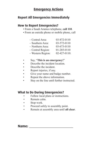 Emergency Actions
Report All Emergencies Immediately
How to Report Emergencies?
• From a Saudi Aramco telephone, call 110.
• From an outside phone or mobile phone, call
– Central Area: 03-872-0110
– Southern Area: 03-572-0110
– Northern Area: 03-673-0110
– Central Region: 01-285-0110
– Western Region: 02-427-0110.
• Say, “This is an emergency!”
• Describe the incident location.
• Describe the incident.
• Report injuries, if any.
• Give your name and badge number.
• Repeat the above information.
• Stay on the line until further instructed.
What to Do During Emergencies?
• Follow local plans or instructions.
• Remain calm.
• Stop work.
• Proceed safely to assembly point.
• Remain at assembly area until all clear.
Name: _________________________
 