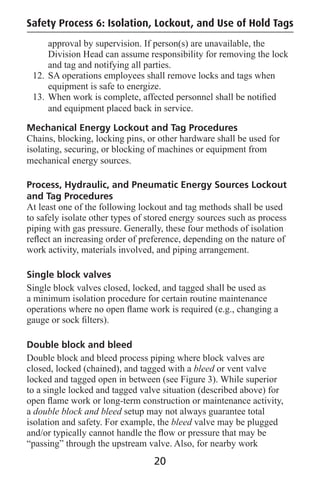 Safety Process 6: Isolation, Lockout, and Use of Hold Tags
approval by supervision. If person(s) are unavailable, the
Division Head can assume responsibility for removing the lock
and tag and notifying all parties.
12. SA operations employees shall remove locks and tags when
equipment is safe to energize.
13. When work is complete, affected personnel shall be notiﬁed
and equipment placed back in service.
Mechanical Energy Lockout and Tag Procedures
Chains, blocking, locking pins, or other hardware shall be used for
isolating, securing, or blocking of machines or equipment from
mechanical energy sources.
Process, Hydraulic, and Pneumatic Energy Sources Lockout
and Tag Procedures
At least one of the following lockout and tag methods shall be used
to safely isolate other types of stored energy sources such as process
piping with gas pressure. Generally, these four methods of isolation
reﬂect an increasing order of preference, depending on the nature of
work activity, materials involved, and piping arrangement.
Single block valves
Single block valves closed, locked, and tagged shall be used as
a minimum isolation procedure for certain routine maintenance
operations where no open ﬂame work is required (e.g., changing a
gauge or sock ﬁlters).
Double block and bleed
Double block and bleed process piping where block valves are
closed, locked (chained), and tagged with a bleed or vent valve
locked and tagged open in between (see Figure 3). While superior
to a single locked and tagged valve situation (described above) for
open ﬂame work or long-term construction or maintenance activity,
a double block and bleed setup may not always guarantee total
isolation and safety. For example, the bleed valve may be plugged
and/or typically cannot handle the ﬂow or pressure that may be
“passing” through the upstream valve. Also, for nearby work
20
 