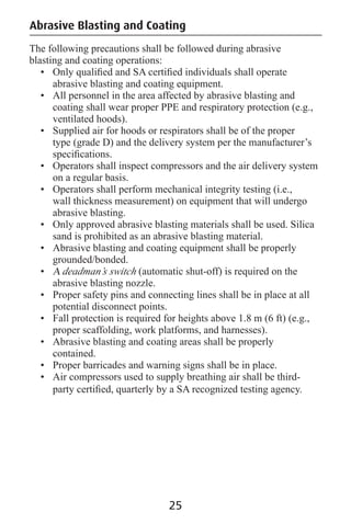 Abrasive Blasting and Coating
The following precautions shall be followed during abrasive
blasting and coating operations:
• Only qualiﬁed and SA certiﬁed individuals shall operate
abrasive blasting and coating equipment.
• All personnel in the area affected by abrasive blasting and
coating shall wear proper PPE and respiratory protection (e.g.,
ventilated hoods).
• Supplied air for hoods or respirators shall be of the proper
type (grade D) and the delivery system per the manufacturer’s
speciﬁcations.
• Operators shall inspect compressors and the air delivery system
on a regular basis.
• Operators shall perform mechanical integrity testing (i.e.,
wall thickness measurement) on equipment that will undergo
abrasive blasting.
• Only approved abrasive blasting materials shall be used. Silica
sand is prohibited as an abrasive blasting material.
• Abrasive blasting and coating equipment shall be properly
grounded/bonded.
• A deadman’s switch (automatic shut-off) is required on the
abrasive blasting nozzle.
• Proper safety pins and connecting lines shall be in place at all
potential disconnect points.
• Fall protection is required for heights above 1.8 m (6 ft) (e.g.,
proper scaffolding, work platforms, and harnesses).
• Abrasive blasting and coating areas shall be properly
contained.
• Proper barricades and warning signs shall be in place.
• Air compressors used to supply breathing air shall be third-
party certiﬁed, quarterly by a SA recognized testing agency.
25
 