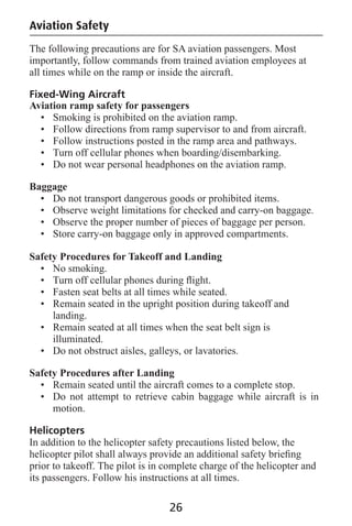 Aviation Safety
The following precautions are for SA aviation passengers. Most
importantly, follow commands from trained aviation employees at
all times while on the ramp or inside the aircraft.
Fixed-Wing Aircraft
Aviation ramp safety for passengers
• Smoking is prohibited on the aviation ramp.
• Follow directions from ramp supervisor to and from aircraft.
• Follow instructions posted in the ramp area and pathways.
• Turn off cellular phones when boarding/disembarking.
• Do not wear personal headphones on the aviation ramp.
Baggage
• Do not transport dangerous goods or prohibited items.
• Observe weight limitations for checked and carry-on baggage.
• Observe the proper number of pieces of baggage per person.
• Store carry-on baggage only in approved compartments.
Safety Procedures for Takeoff and Landing
• No smoking.
• Turn off cellular phones during ﬂight.
• Fasten seat belts at all times while seated.
• Remain seated in the upright position during takeoff and
landing.
• Remain seated at all times when the seat belt sign is
illuminated.
• Do not obstruct aisles, galleys, or lavatories.
Safety Procedures after Landing
• Remain seated until the aircraft comes to a complete stop.
• Do not attempt to retrieve cabin baggage while aircraft is in
motion.
Helicopters
In addition to the helicopter safety precautions listed below, the
helicopter pilot shall always provide an additional safety brieﬁng
prior to takeoff. The pilot is in complete charge of the helicopter and
its passengers. Follow his instructions at all times.
26
 