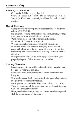 Labeling of Chemicals
• Chemicals shall be properly labeled.
• Chemical Hazard Bulletins (CHBs) or Material Safety Data
Sheets (MSDSs) shall be readily available for each chemical
on-site.
Use of Chemicals
• Use appropriate PPE/respiratory equipment as set out in the
relevant MSDS/CHB.
• Do not smell or taste chemicals or eat, drink, smoke, or chew
gum in areas where chemicals are present.
• Wash hands thoroughly after handling chemicals.
• Do not mix incompatible chemicals.
• When mixing chemicals, use proper lab equipment.
• In case of eye or skin contact, promptly ﬂush affected
areas with clean water for a prolonged period (15 minutes
minimum), remove contaminated clothing, and seek medical
attention.
• Promptly clean spills while wearing appropriate PPE, and
properly dispose of all contaminated materials.
Storing Chemicals
• Indoor storage of ﬂammable and combustible materials shall
be in approved metal cabinets.
• Users shall periodically examine chemical containers for
integrity.
• Chemical storage shall be minimized. Storage on bench tops or
at high levels is not recommended.
• Incompatible chemicals shall not be stored near each other.
• Toxic substances shall be segregated in a well-identiﬁed area
with local exhaust ventilation.
• Highly toxic chemicals, whose containers have been opened,
shall be in secondary containment.
Chemical Safety
28
 