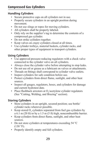 Handling Cylinders
Compressed Gas Cylinders
• Secure protective caps on all cylinders not in use.
• Properly secure cylinders in an upright position during
movement.
• Do not use slings or ropes for moving cylinders.
• All cylinders shall be properly labeled.
• Only rely on the supplier’s tag to determine the contents of a
compressed gas cylinder.
• Do not strike cylinders together.
• Keep valves on empty cylinders closed at all times.
• Use cylinder trolleys, material baskets, cylinder racks, and
other proper types of equipment to transport cylinders.
Using Cylinders
• Use approved pressure-reducing regulators with a check valve
connected to the cylinder valve on all cylinders.
• Always close the cylinder valve before attempting to stop leaks.
• Do not use oil or grease as a lubricant on valves or attachments.
• Threads on ﬁttings shall correspond to cylinder valve outlets.
• Inspect cylinders for safe condition before use.
• Protect cylinders from direct ﬂame, sunlight, and other heat
sources.
• Inspect all gauges, regulators, hoses, and cylinders for damage
and current hydrotest date.
• Place ﬂashback arrestors at O2
/acetylene cylinder regulators
(See "Cutting, Welding, and Brazing" section).
Storing Cylinders
• Store cylinders in an upright, secured position; use bottle/
cylinder racks wherever possible.
• Keep stored O2
cylinders separated from fuel gas cylinders by
a 6.1 m (20 ft) or by a 1.5 m (5 ft) high, noncombustible barrier.
• Keep cylinders from direct ﬂame, sunlight, and other heat
sources.
• Do not store cylinders at temperatures exceeding 54 °C
(130 °F).
• Properly identify empty and full cylinders.
29
 