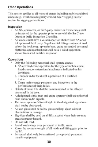 Crane Operations
This section applies to all types of cranes including mobile and ﬁxed
cranes (e.g., overhead and gantry cranes). See “Rigging Safety”
section for rigging precautions.
Inspection
• All SA, contractor, or third-party mobile or ﬁxed cranes shall
be inspected by the operator prior to use with the SA Crane
Operator Daily Inspection Checklist.
• All cranes shall have a valid inspection sticker from SA or an
SA approved third party. Supplemental lifting equipment used
below the hook (e.g., spreader bars, crane suspended personnel
platforms, and manbaskets) shall have a valid inspection
sticker from a SA certiﬁed inspector.
Operations
• Only the following personnel shall operate cranes:
1. SA certiﬁed crane operators for the type of mobile crane,
ﬁxed crane, or extensions/attachments indicated on his
certiﬁcate.
2. Trainees under the direct supervision of a qualiﬁed
trainer.
3. Crane maintenance personnel and inspectors in the
performance of their duties.
• Details of crane lifts shall be communicated to the affected
personnel in the area.
• A designated signal man and crane operator shall use universal
hand and/or radio signals.
• The crane operator’s line of sight to the designated signal man
shall not be obstructed.
• All cab glass shall be safety glass and kept clean without
obstructions or damage.
• Tag-lines shall be used on all lifts, except when their use may
create a greater hazard.
• Do not side load.
• Avoid load swings over personnel or trafﬁc areas.
• Know the accurate weight of all loads and lifting gear prior to
the lift.
• Personnel shall only be transferred by approved personnel
transfer equipment.
30
 