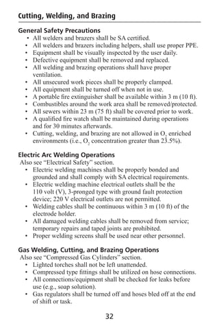 Cutting, Welding, and Brazing
General Safety Precautions
• All welders and brazers shall be SA certiﬁed.
• All welders and brazers including helpers, shall use proper PPE.
• Equipment shall be visually inspected by the user daily.
• Defective equipment shall be removed and replaced.
• All welding and brazing operations shall have proper
ventilation.
• All unsecured work pieces shall be properly clamped.
• All equipment shall be turned off when not in use.
• A portable ﬁre extinguisher shall be available within 3 m (10 ft).
• Combustibles around the work area shall be removed/protected.
• All sewers within 23 m (75 ft) shall be covered prior to work.
• A qualiﬁed ﬁre watch shall be maintained during operations
and for 30 minutes afterwards.
• Cutting, welding, and brazing are not allowed in O2
enriched
environments (i.e., O2
concentration greater than 23.5%).
Electric Arc Welding Operations
Also see “Electrical Safety” section.
• Electric welding machines shall be properly bonded and
grounded and shall comply with SA electrical requirements.
• Electric welding machine electrical outlets shall be the
110 volt (V), 3-pronged type with ground fault protection
device; 220 V electrical outlets are not permitted.
• Welding cables shall be continuous within 3 m (10 ft) of the
electrode holder.
• All damaged welding cables shall be removed from service;
temporary repairs and taped joints are prohibited.
• Proper welding screens shall be used near other personnel.
Gas Welding, Cutting, and Brazing Operations
Also see “Compressed Gas Cylinders” section.
• Lighted torches shall not be left unattended.
• Compressed type ﬁttings shall be utilized on hose connections.
• All connections/equipment shall be checked for leaks before
use (e.g., soap solution).
• Gas regulators shall be turned off and hoses bled off at the end
of shift or task.
32
 