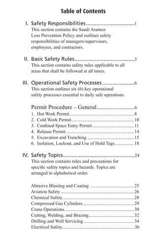Table of Contents
I. Safety Responsibilities.................................1
This section contains the Saudi Aramco
Loss Prevention Policy and outlines safety
responsibilities of managers/supervisors,
employees, and contractors.
II. Basic Safety Rules.........................................3
This section contains safety rules applicable to all
areas that shall be followed at all times.
III. Operational Safety Processes......................6
This section outlines six (6) key operational
safety processes essential to daily safe operations.
Permit Procedure – General..........................6
1. Hot Work Permit.......................................................8
2. Cold Work Permit.....................................................10
3. Conﬁned Space Entry Permit ...................................11
4. Release Permit..........................................................14
5. Excavation and Trenching ........................................15
6. Isolation, Lockout, and Use of Hold Tags................18
IV. Safety Topics.................................................24
This section contains rules and precautions for
speciﬁc safety topics and hazards. Topics are
arranged in alphabetical order.
Abrasive Blasting and Coating .....................................25
Aviation Safety ..............................................................26
Chemical Safety.............................................................28
Compressed Gas Cylinders............................................29
Crane Operations...........................................................30
Cutting, Welding, and Brazing.......................................32
Drilling and Well Servicing...........................................34
Electrical Safety..............................................................36
 