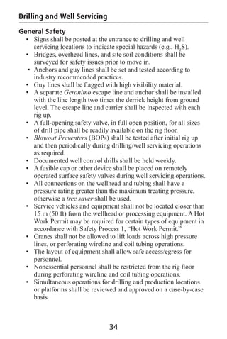 Drilling and Well Servicing
General Safety
• Signs shall be posted at the entrance to drilling and well
servicing locations to indicate special hazards (e.g., H2
S).
• Bridges, overhead lines, and site soil conditions shall be
surveyed for safety issues prior to move in.
• Anchors and guy lines shall be set and tested according to
industry recommended practices.
• Guy lines shall be ﬂagged with high visibility material.
• A separate Geronimo escape line and anchor shall be installed
with the line length two times the derrick height from ground
level. The escape line and carrier shall be inspected with each
rig up.
• A full-opening safety valve, in full open position, for all sizes
of drill pipe shall be readily available on the rig ﬂoor.
• Blowout Preventers (BOPs) shall be tested after initial rig up
and then periodically during drilling/well servicing operations
as required.
• Documented well control drills shall be held weekly.
• A fusible cap or other device shall be placed on remotely
operated surface safety valves during well servicing operations.
• All connections on the wellhead and tubing shall have a
pressure rating greater than the maximum treating pressure,
otherwise a tree saver shall be used.
• Service vehicles and equipment shall not be located closer than
15 m (50 ft) from the wellhead or processing equipment. A Hot
Work Permit may be required for certain types of equipment in
accordance with Safety Process 1, “Hot Work Permit.”
• Cranes shall not be allowed to lift loads across high pressure
lines, or perforating wireline and coil tubing operations.
• The layout of equipment shall allow safe access/egress for
personnel.
• Nonessential personnel shall be restricted from the rig ﬂoor
during perforating wireline and coil tubing operations.
• Simultaneous operations for drilling and production locations
or platforms shall be reviewed and approved on a case-by-case
basis.
34
 