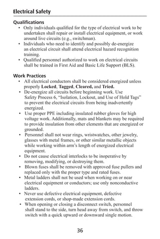 Qualiﬁcations
• Only individuals qualiﬁed for the type of electrical work to be
undertaken shall repair or install electrical equipment, or work
around live circuits (e.g., switchman).
• Individuals who need to identify and possibly de-energize
an electrical circuit shall attend electrical hazard recognition
training.
• Qualiﬁed personnel authorized to work on electrical circuits
shall be trained in First Aid and Basic Life Support (BLS).
Work Practices
• All electrical conductors shall be considered energized unless
properly Locked, Tagged, Cleared, and Tried.
• De-energize all circuits before beginning work. Use
Safety Process 6, “Isolation, Lockout, and Use of Hold Tags”
to prevent the electrical circuits from being inadvertently
energized.
• Use proper PPE including insulated rubber gloves for high
voltage work. Additionally, mats and blankets may be required
to provide insulation from other elements that are energized or
grounded.
• Personnel shall not wear rings, wristwatches, other jewelry,
glasses with metal frames, or other similar metallic objects
while working within arm’s length of energized electrical
equipment.
• Do not cause electrical interlocks to be inoperative by
removing, modifying, or destroying them.
• Blown fuses shall be removed with approved fuse pullers and
replaced only with the proper type and rated fuses.
• Metal ladders shall not be used when working on or near
electrical equipment or conductors; use only nonconductive
ladders.
• Never use defective electrical equipment, defective
extension cords, or shop-made extension cords.
• When opening or closing a disconnect switch, personnel
shall stand to the side, turn head away from switch, and throw
switch with a quick upward or downward single motion.
36
Electrical Safety
 
