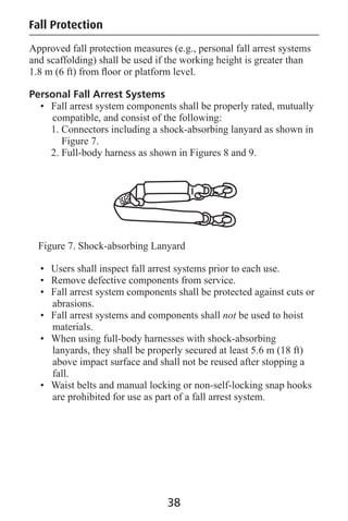 Approved fall protection measures (e.g., personal fall arrest systems
and scaffolding) shall be used if the working height is greater than
1.8 m (6 ft) from ﬂoor or platform level.
Personal Fall Arrest Systems
• Fall arrest system components shall be properly rated, mutually
compatible, and consist of the following:
1. Connectors including a shock-absorbing lanyard as shown in
Figure 7.
2. Full-body harness as shown in Figures 8 and 9.
Figure 7. Shock-absorbing Lanyard
• Users shall inspect fall arrest systems prior to each use.
• Remove defective components from service.
• Fall arrest system components shall be protected against cuts or
abrasions.
• Fall arrest systems and components shall not be used to hoist
materials.
• When using full-body harnesses with shock-absorbing
lanyards, they shall be properly secured at least 5.6 m (18 ft)
above impact surface and shall not be reused after stopping a
fall.
• Waist belts and manual locking or non-self-locking snap hooks
are prohibited for use as part of a fall arrest system.
38
Fall Protection
 