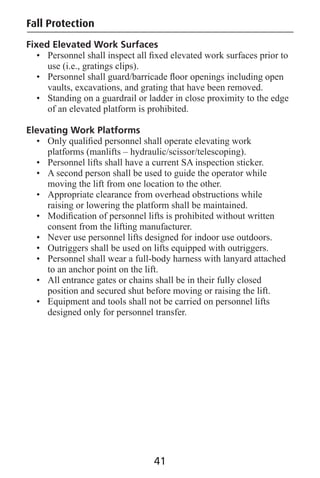 Fall Protection
Fixed Elevated Work Surfaces
• Personnel shall inspect all ﬁxed elevated work surfaces prior to
use (i.e., gratings clips).
• Personnel shall guard/barricade ﬂoor openings including open
vaults, excavations, and grating that have been removed.
• Standing on a guardrail or ladder in close proximity to the edge
of an elevated platform is prohibited.
Elevating Work Platforms
• Only qualiﬁed personnel shall operate elevating work
platforms (manlifts – hydraulic/scissor/telescoping).
• Personnel lifts shall have a current SA inspection sticker.
• A second person shall be used to guide the operator while
moving the lift from one location to the other.
• Appropriate clearance from overhead obstructions while
raising or lowering the platform shall be maintained.
• Modiﬁcation of personnel lifts is prohibited without written
consent from the lifting manufacturer.
• Never use personnel lifts designed for indoor use outdoors.
• Outriggers shall be used on lifts equipped with outriggers.
• Personnel shall wear a full-body harness with lanyard attached
to an anchor point on the lift.
• All entrance gates or chains shall be in their fully closed
position and secured shut before moving or raising the lift.
• Equipment and tools shall not be carried on personnel lifts
designed only for personnel transfer.
41
 