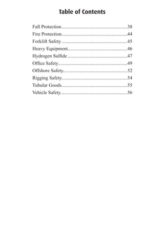 Table of Contents
Fall Protection......................................................38
Fire Protection......................................................44
Forklift Safety......................................................45
Heavy Equipment.................................................46
Hydrogen Sulﬁde .................................................47
Ofﬁce Safety.........................................................49
Offshore Safety.....................................................52
Rigging Safety......................................................54
Tubular Goods......................................................55
Vehicle Safety.......................................................56
 