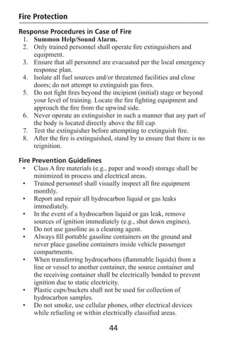 Fire Protection
Response Procedures in Case of Fire
1. Summon Help/Sound Alarm.
2. Only trained personnel shall operate ﬁre extinguishers and
equipment.
3. Ensure that all personnel are evacuated per the local emergency
response plan.
4. Isolate all fuel sources and/or threatened facilities and close
doors; do not attempt to extinguish gas ﬁres.
5. Do not ﬁght ﬁres beyond the incipient (initial) stage or beyond
your level of training. Locate the ﬁre ﬁghting equipment and
approach the ﬁre from the upwind side.
6. Never operate an extinguisher in such a manner that any part of
the body is located directly above the ﬁll cap.
7. Test the extinguisher before attempting to extinguish ﬁre.
8. After the ﬁre is extinguished, stand by to ensure that there is no
reignition.
Fire Prevention Guidelines
• Class A ﬁre materials (e.g., paper and wood) storage shall be
minimized in process and electrical areas.
• Trained personnel shall visually inspect all ﬁre equipment
monthly.
• Report and repair all hydrocarbon liquid or gas leaks
immediately.
• In the event of a hydrocarbon liquid or gas leak, remove
sources of ignition immediately (e.g., shut down engines).
• Do not use gasoline as a cleaning agent.
• Always ﬁll portable gasoline containers on the ground and
never place gasoline containers inside vehicle passenger
compartments.
• When transferring hydrocarbons (ﬂammable liquids) from a
line or vessel to another container, the source container and
the receiving container shall be electrically bonded to prevent
ignition due to static electricity.
• Plastic cups/buckets shall not be used for collection of
hydrocarbon samples.
• Do not smoke, use cellular phones, other electrical devices
while refueling or within electrically classiﬁed areas.
44
 
