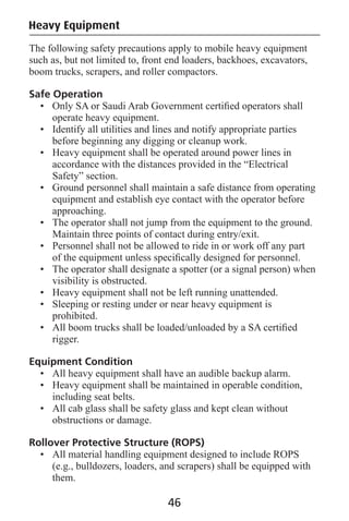 Heavy Equipment
The following safety precautions apply to mobile heavy equipment
such as, but not limited to, front end loaders, backhoes, excavators,
boom trucks, scrapers, and roller compactors.
Safe Operation
• Only SA or Saudi Arab Government certiﬁed operators shall
operate heavy equipment.
• Identify all utilities and lines and notify appropriate parties
before beginning any digging or cleanup work.
• Heavy equipment shall be operated around power lines in
accordance with the distances provided in the “Electrical
Safety” section.
• Ground personnel shall maintain a safe distance from operating
equipment and establish eye contact with the operator before
approaching.
• The operator shall not jump from the equipment to the ground.
Maintain three points of contact during entry/exit.
• Personnel shall not be allowed to ride in or work off any part
of the equipment unless speciﬁcally designed for personnel.
• The operator shall designate a spotter (or a signal person) when
visibility is obstructed.
• Heavy equipment shall not be left running unattended.
• Sleeping or resting under or near heavy equipment is
prohibited.
• All boom trucks shall be loaded/unloaded by a SA certiﬁed
rigger.
Equipment Condition
• All heavy equipment shall have an audible backup alarm.
• Heavy equipment shall be maintained in operable condition,
including seat belts.
• All cab glass shall be safety glass and kept clean without
obstructions or damage.
Rollover Protective Structure (ROPS)
• All material handling equipment designed to include ROPS
(e.g., bulldozers, loaders, and scrapers) shall be equipped with
them.
46
 