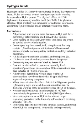 Hydrogen Sulﬁde
Hydrogen sulﬁde (H2
S) may be encountered in many SA operations
areas. SA has developed written contingency plans for working
in areas where H2
S is present. The physical effects of H2
S in
high concentrations may result in death (see Table 5 for physical
effects of H2
S). Contact your supervisor for additional information
concerning H2
S procedures and/or emergency response plans.
Precautions
• All personnel who work in areas that contain H2
S shall have
current H2
S safety training and First Aid/BLS training.
• Upon hearing an H2
S alarm, personnel shall leave the area in
an upwind or crosswind direction.
• Do not open any line, vessel, tank, or equipment that may
contain H2
S without proper notiﬁcation of all concerned
parties, properly worn respiratory protection, and H2
S detection
equipment.
• H2
S is a highly ﬂammable, colorless, and transparent gas.
• It is heavier than air and may accumulate in low places.
• Do not rely on your sense of smell to detect H2
S.
• Personal monitors shall be worn as required by local
operations’ procedures in areas where H2
S concentrations have
been detected at 10 ppm or greater.
• All personnel performing work in areas where H2
S
concentrations have been detected at 10 ppm shall wear
approved respiratory equipment.
• Where concentrations have been detected at 10 ppm or greater,
H2
S warning signs and wind direction indicators shall be
displayed warning of the potential presence of H2
S in the areas.
• No entry shall be allowed in atmospheres of 100 ppm
(immediately dangerous to life or health [IDLH]) or above.
• Never attempt to rescue an H2
S victim without proper
respiratory protection in the form of a self-contained breathing
apparatus (SCBA).
• Iron sulﬁde deposits may be found in tanks, vessels, and piping
where H2
S has been present. Iron sulﬁde scale (pyrophoric
47
 