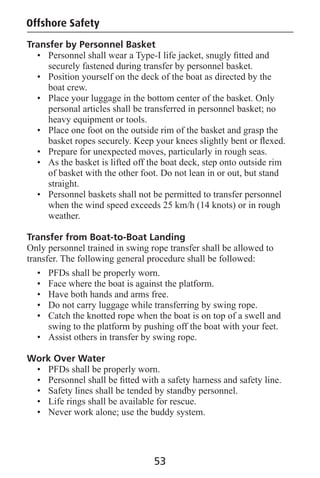 Offshore Safety
Transfer by Personnel Basket
• Personnel shall wear a Type-I life jacket, snugly ﬁtted and
securely fastened during transfer by personnel basket.
• Position yourself on the deck of the boat as directed by the
boat crew.
• Place your luggage in the bottom center of the basket. Only
personal articles shall be transferred in personnel basket; no
heavy equipment or tools.
• Place one foot on the outside rim of the basket and grasp the
basket ropes securely. Keep your knees slightly bent or ﬂexed.
• Prepare for unexpected moves, particularly in rough seas.
• As the basket is lifted off the boat deck, step onto outside rim
of basket with the other foot. Do not lean in or out, but stand
straight.
• Personnel baskets shall not be permitted to transfer personnel
when the wind speed exceeds 25 km/h (14 knots) or in rough
weather.
Transfer from Boat-to-Boat Landing
Only personnel trained in swing rope transfer shall be allowed to
transfer. The following general procedure shall be followed:
• PFDs shall be properly worn.
• Face where the boat is against the platform.
• Have both hands and arms free.
• Do not carry luggage while transferring by swing rope.
• Catch the knotted rope when the boat is on top of a swell and
swing to the platform by pushing off the boat with your feet.
• Assist others in transfer by swing rope.
Work Over Water
• PFDs shall be properly worn.
• Personnel shall be ﬁtted with a safety harness and safety line.
• Safety lines shall be tended by standby personnel.
• Life rings shall be available for rescue.
• Never work alone; use the buddy system.
53
 