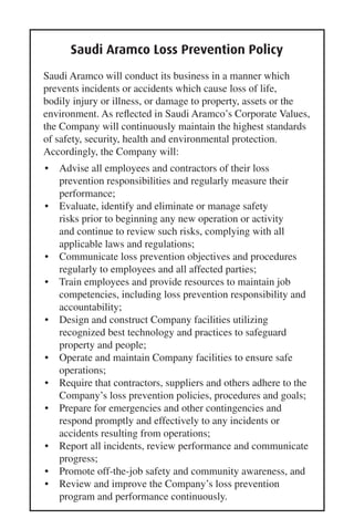 Saudi Aramco Loss Prevention Policy
Saudi Aramco will conduct its business in a manner which
prevents incidents or accidents which cause loss of life,
bodily injury or illness, or damage to property, assets or the
environment. As reﬂected in Saudi Aramco’s Corporate Values,
the Company will continuously maintain the highest standards
of safety, security, health and environmental protection.
Accordingly, the Company will:
• Advise all employees and contractors of their loss
prevention responsibilities and regularly measure their
performance;
• Evaluate, identify and eliminate or manage safety
risks prior to beginning any new operation or activity
and continue to review such risks, complying with all
applicable laws and regulations;
• Communicate loss prevention objectives and procedures
regularly to employees and all affected parties;
• Train employees and provide resources to maintain job
competencies, including loss prevention responsibility and
accountability;
• Design and construct Company facilities utilizing
recognized best technology and practices to safeguard
property and people;
• Operate and maintain Company facilities to ensure safe
operations;
• Require that contractors, suppliers and others adhere to the
Company’s loss prevention policies, procedures and goals;
• Prepare for emergencies and other contingencies and
respond promptly and effectively to any incidents or
accidents resulting from operations;
• Report all incidents, review performance and communicate
progress;
• Promote off-the-job safety and community awareness, and
• Review and improve the Company’s loss prevention
program and performance continuously.
 