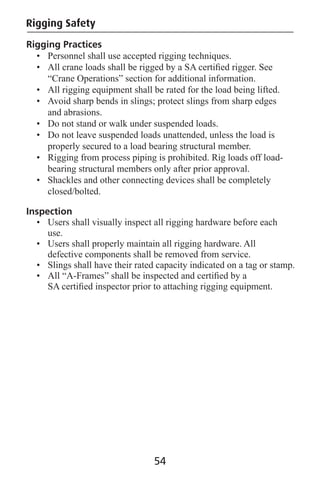 Rigging Practices
• Personnel shall use accepted rigging techniques.
• All crane loads shall be rigged by a SA certiﬁed rigger. See
“Crane Operations” section for additional information.
• All rigging equipment shall be rated for the load being lifted.
• Avoid sharp bends in slings; protect slings from sharp edges
and abrasions.
• Do not stand or walk under suspended loads.
• Do not leave suspended loads unattended, unless the load is
properly secured to a load bearing structural member.
• Rigging from process piping is prohibited. Rig loads off load-
bearing structural members only after prior approval.
• Shackles and other connecting devices shall be completely
closed/bolted.
Inspection
• Users shall visually inspect all rigging hardware before each
use.
• Users shall properly maintain all rigging hardware. All
defective components shall be removed from service.
• Slings shall have their rated capacity indicated on a tag or stamp.
• All “A-Frames” shall be inspected and certiﬁed by a
SA certiﬁed inspector prior to attaching rigging equipment.
Rigging Safety
54
 