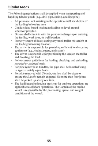 Tubular Goods
The following precautions shall be applied when transporting and
handling tubular goods (e.g., drill pipe, casing, and line pipe):
• All personnel not assisting in the operation shall stand clear of
the loading/unloading area.
• Conduct land-based loading/unloading on level ground
wherever possible.
• Drivers shall check in with the person-in-charge upon entering
the facility, work area, or well location.
• Properly secure all loads during any truck trailer movement at
the loading/unloading location.
• The carrier is responsible for providing sufﬁcient load securing
equipment (e.g., chains, straps, and stakes).
• The driver is responsible for positioning the load on the trailer
and breaking the load.
• Follow proper guidelines for loading, checking, and unloading
pyramid or stripped loads.
• For pipe removed in bundles, the pipe shall be bundled/slung
in approximately equal loads.
• For pipe removed with S hooks, caution shall be taken to
ensure the S hooks remain engaged. No more than four joints
shall be picked up at any one time.
• The loading and unloading practices for onshore operations are
applicable to offshore operations. The Captain of the marine
vessel is responsible for the positioning, space, and weight
conditions of the vessel.
55
 