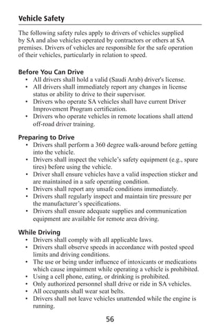 Vehicle Safety
The following safety rules apply to drivers of vehicles supplied
by SA and also vehicles operated by contractors or others at SA
premises. Drivers of vehicles are responsible for the safe operation
of their vehicles, particularly in relation to speed.
Before You Can Drive
• All drivers shall hold a valid (Saudi Arab) driver's license.
• All drivers shall immediately report any changes in license
status or ability to drive to their supervisor.
• Drivers who operate SA vehicles shall have current Driver
Improvement Program certiﬁcation.
• Drivers who operate vehicles in remote locations shall attend
off-road driver training.
Preparing to Drive
• Drivers shall perform a 360 degree walk-around before getting
into the vehicle.
• Drivers shall inspect the vehicle’s safety equipment (e.g., spare
tires) before using the vehicle.
• Driver shall ensure vehicles have a valid inspection sticker and
are maintained in a safe operating condition.
• Drivers shall report any unsafe conditions immediately.
• Drivers shall regularly inspect and maintain tire pressure per
the manufacturer’s speciﬁcations.
• Drivers shall ensure adequate supplies and communication
equipment are available for remote area driving.
While Driving
• Drivers shall comply with all applicable laws.
• Drivers shall observe speeds in accordance with posted speed
limits and driving conditions.
• The use or being under inﬂuence of intoxicants or medications
which cause impairment while operating a vehicle is prohibited.
• Using a cell phone, eating, or drinking is prohibited.
• Only authorized personnel shall drive or ride in SA vehicles.
• All occupants shall wear seat belts.
• Drivers shall not leave vehicles unattended while the engine is
running.
56
 