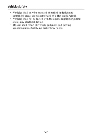 57
Vehicle Safety
• Vehicles shall only be operated or parked in designated
operations areas, unless authorized by a Hot Work Permit.
• Vehicles shall not be fueled with the engine running or during
use of any electrical device.
• Drivers shall report all vehicle collisions and moving
violations immediately, no matter how minor.
 