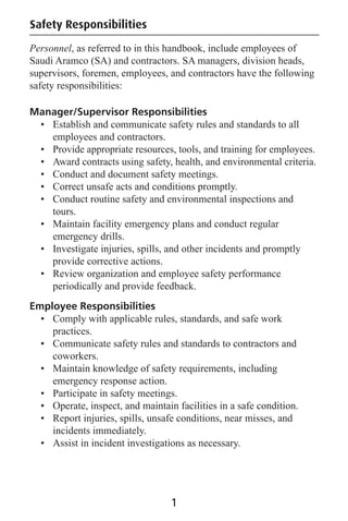 1
Safety Responsibilities
Personnel, as referred to in this handbook, include employees of
Saudi Aramco (SA) and contractors. SA managers, division heads,
supervisors, foremen, employees, and contractors have the following
safety responsibilities:
Manager/Supervisor Responsibilities
• Establish and communicate safety rules and standards to all
employees and contractors.
• Provide appropriate resources, tools, and training for employees.
• Award contracts using safety, health, and environmental criteria.
• Conduct and document safety meetings.
• Correct unsafe acts and conditions promptly.
• Conduct routine safety and environmental inspections and
tours.
• Maintain facility emergency plans and conduct regular
emergency drills.
• Investigate injuries, spills, and other incidents and promptly
provide corrective actions.
• Review organization and employee safety performance
periodically and provide feedback.
Employee Responsibilities
• Comply with applicable rules, standards, and safe work
practices.
• Communicate safety rules and standards to contractors and
coworkers.
• Maintain knowledge of safety requirements, including
emergency response action.
• Participate in safety meetings.
• Operate, inspect, and maintain facilities in a safe condition.
• Report injuries, spills, unsafe conditions, near misses, and
incidents immediately.
• Assist in incident investigations as necessary.
 