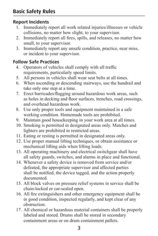 Basic Safety Rules
Report Incidents
1. Immediately report all work related injuries/illnesses or vehicle
collisions, no matter how slight, to your supervisor.
2. Immediately report all ﬁres, spills, and releases, no matter how
small, to your supervisor.
3. Immediately report any unsafe condition, practice, near miss,
or incident to your supervisor.
Follow Safe Practices
4. Operators of vehicles shall comply with all trafﬁc
requirements, particularly speed limits.
5. All persons in vehicles shall wear seat belts at all times.
6. When ascending or descending stairways, use the handrail and
take only one step at a time.
7. Erect barricades/ﬂagging around hazardous work areas, such
as holes in decking and ﬂoor surfaces, trenches, road crossings,
and overhead hazardous work.
8. Use only proper tools and equipment maintained in a safe
working condition. Homemade tools are prohibited.
9. Maintain good housekeeping in your work area at all times.
10. Smoking is permitted in designated areas only. Matches and
lighters are prohibited in restricted areas.
11. Eating or resting is permitted in designated areas only.
12. Use proper manual lifting techniques, or obtain assistance or
mechanical lifting aids when lifting loads.
13. All operating machinery and electrical switchgear shall have
all safety guards, switches, and alarms in place and functional.
14. Whenever a safety device is removed from service and/or
defeated, the appropriate supervisor and affected parties
shall be notiﬁed, the device tagged, and the action properly
documented.
15. All block valves on pressure relief systems in service shall be
chain-locked or car-sealed open.
16. All ﬁre extinguishers and other emergency equipment shall be
in good condition, inspected regularly, and kept clear of any
obstruction.
17. All chemical or hazardous material containers shall be properly
labeled and stored. Drums shall be stored in secondary
containment areas or on drum containment pallets.
3
 