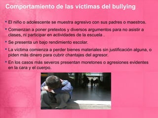 Comportamiento de las víctimas del bullying

 El niño o adolescente se muestra agresivo con sus padres o maestros.
 Comienzan a poner pretextos y diversos argumentos para no asistir a
  clases, ni participar en actividades de la escuela .
 Se presenta un bajo rendimiento escolar.
 La víctima comienza a perder bienes materiales sin justificación alguna, o
  piden más dinero para cubrir chantajes del agresor.
 En los casos más severos presentan moretones o agresiones evidentes
  en la cara y el cuerpo.
 