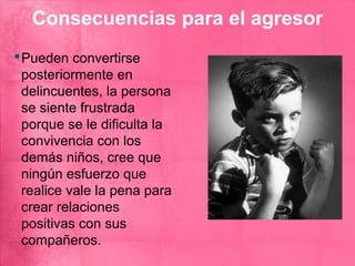 Consecuencias para el agresor
 Pueden convertirse
  posteriormente en
  delincuentes, la persona
  se siente frustrada
  porque se le dificulta la
  convivencia con los
  demás niños, cree que
  ningún esfuerzo que
  realice vale la pena para
  crear relaciones
  positivas con sus
  compañeros.
 