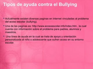Tipos de ayuda contra el Bullying

 Actualmente existen diversas paginas en internet vinculadas al problema
  del acoso escolar (bullying).
 Una de las paginas es: http://www.acosoescolar.info/index.htm , la cual
  cuenta con información sobre el problema para padres, alumnos y
  maestros.
 Una línea de ayuda en la cual se trata de apoyo y orientación
  personalizada al niño o adolescente que sufren acoso en su entorno
  escolar.
 