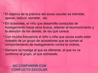  El objetivo de la práctica del acoso escolar es intimidar,
  apocar, reducir, someter, etc.
 En ocasiones, el niño que desarrolla conductas de
  hostigamiento hacia otros busca, obtener el reconocimiento y
  la atención de los demás, de los que carece.
 Con mucha frecuencia el niño o niña que acosa suele estar
  rodeado de un grupo de acosadores que se suman al
  comportamiento de hostigamiento contra la víctima.
 Siempre se hostiga al que es diferente, al que no va
  conforme al grupo, al que sobresale.


      NO CONFUNDIR CON
      CONFLICTO ESCOLAR
 