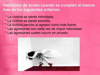 Hablamos de acoso cuando se cumplen al menos
tres de los siguientes criterios:
* La víctima se siente intimidada.
* La víctima se siente excluida.
* La víctima percibe al agresor como más fuerte.
* Las agresiones son cada vez de mayor intensidad.
* Las agresiones suelen ocurrir en privado.
 