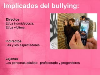 Implicados del bullying:
Directos
El/La intimidador/a.
El/La víctima.



Indirectos
Las y los espectadores.



Lejanos
Las personas adultas: profesorado y progenitores
 