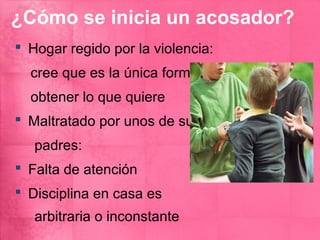 ¿Cómo se inicia un acosador?
 Hogar regido por la violencia:
  cree que es la única forma de
  obtener lo que quiere
 Maltratado por unos de sus
   padres:
 Falta de atención
 Disciplina en casa es
   arbitraria o inconstante
 
