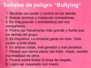 Señales de peligro “Bullying”
1. Sentirse con poder y control de los demás.
2. Buscar dominar y manipular compañeras.
3. Es muy popular y envidiado(a) por sus
compañeros.
4. Podría ser físicamente más grande y fuerte que
los demás del grupo.
5. Es impulsivo. Le encanta ganar en todo. Odia
perder a toda costa.
6. En ambas cosas, mal ganador y mal perdedor.
7. Parece que deriva placer del dolor, miedo, sienten
incomodidad de otros.
8. Parece sobré limitar la línea de respeto.
9. Logra ser respetado con miedo.
 