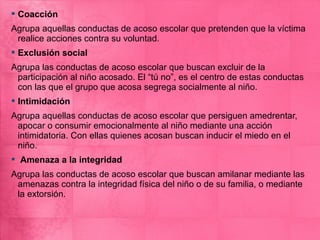  Coacción
Agrupa aquellas conductas de acoso escolar que pretenden que la víctima
 realice acciones contra su voluntad.
 Exclusión social
Agrupa las conductas de acoso escolar que buscan excluir de la
 participación al niño acosado. El “tú no”, es el centro de estas conductas
 con las que el grupo que acosa segrega socialmente al niño.
 Intimidación
Agrupa aquellas conductas de acoso escolar que persiguen amedrentar,
 apocar o consumir emocionalmente al niño mediante una acción
 intimidatoria. Con ellas quienes acosan buscan inducir el miedo en el
 niño.
 Amenaza a la integridad
Agrupa las conductas de acoso escolar que buscan amilanar mediante las
 amenazas contra la integridad física del niño o de su familia, o mediante
 la extorsión.
 