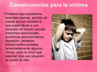 Consecuencias para la víctima
 Evidente baja autoestima,
  actitudes pasivas, pérdida de
  interés por los estudios lo
  que puede llevar a una
  situación de fracaso escolar,
  trastornos emocionales,
  problemas psicosomáticos,
  depresión, ansiedad,
  pensamientos suicidas,
  lamentablemente algunos
  chicos, para no tener que
  soportar más esa situación
  se quitan la vida.
 