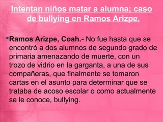 Intentan niños matar a alumna; caso
     de bullying en Ramos Arizpe.

Ramos Arizpe, Coah.- No fue hasta que se
 encontró a dos alumnos de segundo grado de
 primaria amenazando de muerte, con un
 trozo de vidrio en la garganta, a una de sus
 compañeras, que finalmente se tomaron
 cartas en el asunto para determinar que se
 trataba de acoso escolar o como actualmente
 se le conoce, bullying.
 