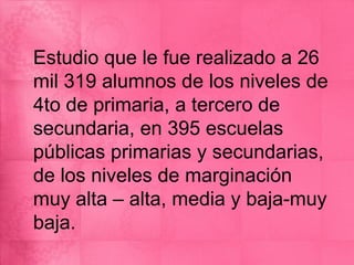 Estudio que le fue realizado a 26
mil 319 alumnos de los niveles de
4to de primaria, a tercero de
secundaria, en 395 escuelas
públicas primarias y secundarias,
de los niveles de marginación
muy alta – alta, media y baja-muy
baja.
 