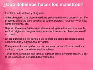 ¿Qué debemos hacer los maestros?
 Identificar a la víctima y el agresor.
 Si ha detectado a la victima verifique preguntando a su padres si el niño
  presenta dificultad para conciliar el sueño, dolores , náuseas y vómitos,
  llanto constante, etc.
 Siga al niño a una distancia prudente a lo lugares donde comúnmente
  está sin vigilancia, seguramente se encontrará con el chico que lo está
  acosando.
 En las paredes de los baños o las puertas de éstos, los niños suelen
  escribir burlas y agresiones, revíselas.
 Platique con los compañeros más cercanos de los niños (acosador y
  víctima), pueden darle información valiosa.
 Tenga consciencia de que tanto el agresor como la victima sufren, y por
  lo tanto necesitan ser atendidos y tratados.
 