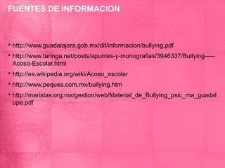 FUENTES DE INFORMACION



 http://www.guadalajara.gob.mx/dif/informacion/bullying.pdf
 http://www.taringa.net/posts/apuntes-y-monografias/3946337/Bullying-----
  Acoso-Escolar.html
 http://es.wikipedia.org/wiki/Acoso_escolar
 http://www.peques.com.mx/bullying.htm
 http://maristas.org.mx/gestion/web/Material_de_Bullying_psic_ma_guadal
  upe.pdf
 