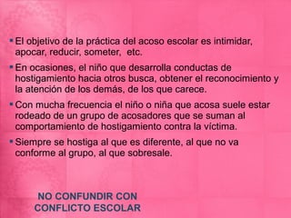  El objetivo de la práctica del acoso escolar es intimidar,
  apocar, reducir, someter, etc.
 En ocasiones, el niño que desarrolla conductas de
  hostigamiento hacia otros busca, obtener el reconocimiento y
  la atención de los demás, de los que carece.
 Con mucha frecuencia el niño o niña que acosa suele estar
  rodeado de un grupo de acosadores que se suman al
  comportamiento de hostigamiento contra la víctima.
 Siempre se hostiga al que es diferente, al que no va
  conforme al grupo, al que sobresale.



      NO CONFUNDIR CON
      CONFLICTO ESCOLAR
 