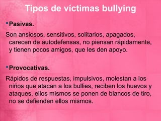 Tipos de víctimas bullying
 Pasivas.
Son ansiosos, sensitivos, solitarios, apagados,
 carecen de autodefensas, no piensan rápidamente,
 y tienen pocos amigos, que les den apoyo.

 Provocativas.
Rápidos de respuestas, impulsivos, molestan a los
 niños que atacan a los bullies, reciben los huevos y
 ataques, ellos mismos se ponen de blancos de tiro,
 no se defienden ellos mismos.
 