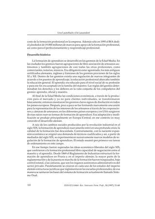 Uwe Lauterbach y Ute Lanzendorf



costo de la formación profesional en la empresa. Además sólo en 1995 el BfA dedi-
có alrededor de 19.000 millones de marcos para apoyo de la formación profesional,
así como para el perfeccionamiento y reaprendizaje profesional.

Desarrollo histórico

     La formación de aprendices se desarrolló en los gremios de la Edad Media. En
las ciudades los gremios fueron agrupaciones de libre asociación de artesanos au-
tónomos y también agrupaciones de casi todas las otras profesiones, como
comerciantes, notarios, músicos. Era obligatorio estar agremiado; los más antiguos
certificados alemanes, ingleses y franceses de los gremios provienen de los siglos
XI y XII. Dentro de los gremios existía una regulación de nuevos integrantes de
acuerdo a los puestos de aprendizaje; la educación profesional abarcaba también
la educación general. El aprendiz era educado para el nivel social de su profesión
y para ese fin era aceptado en la familia del maestro. Las reglas del gremio deter-
minaban los derechos y los deberes en la vida conjunta de los compañeros del
gremio: aprendiz, oficial y maestro.
     Al final de la Edad Media las condiciones económicas, a través de la produc-
ción para el mercado y ya no para clientes individuales, se transformaron
básicamente; entonces mostraron los gremios claros signos de disolución en todos
los paises europeos. Después, poco a poco se fue formando nuevamente una unión
para la representación de los intereses de los artesanos a través de las corporacio-
nes y cámaras de artesanos; en los diferentes países europeos y en USA surgieron
de esas raíces nuevas formas de formación de aprendices. Esa adaptación y modi-
ficación se produjo principalmente en Europa Central; en ese contexto es muy
conocido el desarrollo alemán.
     A raíz de los cambios sociales producidos por la revolución industrial en el
siglo XIX, la formación de aprendices nuevamente entró en una profunda crisis; la
calidad de la formación fue descuidada. Contrariamente, con la naciente expan-
sión económica se originó una demanda de técnicos cualificados y así, a partir de
mediados del siglo XIX, se experimentaron sucesivamente nuevos modelos de re-
gulación de la formación de aprendices. El estado asumió por primera vez tareas
de ordenamiento en este campo.
     En ese tiempo fueron superadas las ideas económico-liberales del siglo XIX,
que confirieron a la formación profesional libre capacidad de negociación entre el
maestro y el aprendiz. Desde 1869 el Reglamento de Industrias estructuró la for-
mación de aprendices en Prusia y en el imperio alemán; la mayor parte de la
reglamentación y de la puesta en marcha de la formación fueron traspasados, bajo
control estatal, a las cámaras, que son los órganos autónomos administrativos del
sector privado. Paralelamente se crearon en cada uno de los estados del imperio
alemán estructuras jurídicas que reglamentaron las escuelas profesionales; de esa
manera se sentaron las bases del sistema de formación actualmente llamado Siste-
ma Dual.


10                               ISSN 0213-8464 · Rev. Interuniv. Form. Profr., 30 (1997), 51-68
 