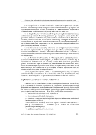 El sistema dual de formación profesional en Alemania: Funcionamiento y situación actual



     Con la superación de las limitaciones de la formación de aprendices a las pro-
fesiones artesanales y comerciales pudo desarrollarse el aprendizaje a partir del
siglo XIX en casi todos los sectores económicos; en 1964 se denominó Sistema Dual
a esa formación profesional inicial (Deutscher Ausschuß, 1964, 76).
     Ya en el siglo XIX hubo peticiones aisladas para una reglamentación unificada
del aprendizaje a través de una ley, peticiones que recogieron los sindicatos des-
pués de la Primera Guerra Mundial; así discurrió el desarrollo alemán, diferente al
de otros países occidentales, en los que los sindicatos y los empresarios no se pu-
dieron asociar en importantes medidas de protección de los trabajadores jóvenes y
de los aprendices; como consecuencia de ello la formación de aprendices fue des-
plazada de la producción industrial.
     Los sindicatos alemanes están y estuvieron casi siempre en contraposición a
los máximos representantes de los empresarios, que sobre la formación profesio-
nal básicamente tenían la idea de la autoadministración a través de la economía y
consecuentemente están y estuvieron dispuestos a asumir la mayor parte del costo
de la formación.
     La Ley de Formación Profesional de 1969 reglamentó la formación profesio-
nal inicial en Sistema Dual en la empresa, el perfeccionamiento profesional y el
reaprendizaje profesional en casi todos los campos de la economía; igualmente
para la escuela como lugar de aprendizaje del Sistema Dual se dieron en el trans-
curso del tiempo leyes reglamentarias, siendo de especial importancia la Ley de
Obligatoriedad del Aprendizaje en la Escuela de 1938 y las reglamentaciones ac-
tuales de cada uno de los estados federados.
    Así se originó una especial forma de la formación profesional, que todavía
contiene muchas características de la tradicional formación de aprendices, pero
que hasta ahora ha podido adaptarse a las necesidades de la actual sociedad.

Reglamentos de Formación y campos profesionales

     Para cada una de las actuales 373 formaciones profesionales -en 1950 eran 900
y en 1970 eran 600- existe un Reglamento de Formación [Ausbildungsordnung]
elaborado por el Instituto Federal de Formación Profesional (BiBB) y aceptado por
las partes sociales involucradas; esa es la base obligatoria del funcionamiento del
proceso de formación profesional y debe dejar establecido como mínimo:
       - la denominación de la formación profesional,
       - el tiempo de duración de la formación,
       - la habilidad y los conocimientos que son objeto de la formación profesional
       [Ausbildungsberufsbild],
       - una introducción para la planificación objetiva y temporal de las habilida-
       des y conocimientos a alcanzar (Plan Marco de Formación
       [Ausbildungsrahmenplan]),
       - el grado de exigencia en los exámenes.


ISSN 0213-8464 · Rev. Interuniv. Form. Profr. , 30 (1997), 51-68                               11
 