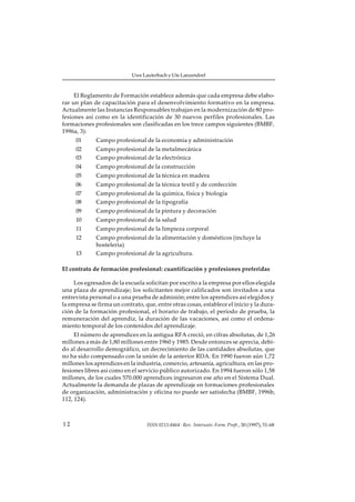 Uwe Lauterbach y Ute Lanzendorf



     El Reglamento de Formación establece además que cada empresa debe elabo-
rar un plan de capacitación para el desenvolvimiento formativo en la empresa.
Actualmente las Instancias Responsables trabajan en la modernización de 80 pro-
fesiones así como en la identificación de 30 nuevos perfiles profesionales. Las
formaciones profesionales son clasificadas en los trece campos siguientes (BMBF,
1996a, 3):
     01      Campo profesional de la economía y administración
     02      Campo profesional de la metalmecánica
     03      Campo profesional de la electrónica
     04      Campo profesional de la construcción
     05      Campo profesional de la técnica en madera
     06      Campo profesional de la técnica textil y de confección
     07      Campo profesional de la química, física y biología
     08      Campo profesional de la tipografía
     09      Campo profesional de la pintura y decoración
     10      Campo profesional de la salud
     11      Campo profesional de la limpieza corporal
     12      Campo profesional de la alimentación y domésticos (incluye la
             hostelería)
     13      Campo profesional de la agricultura.

El contrato de formación profesional: cuantificación y profesiones preferidas

     Los egresados de la escuela solicitan por escrito a la empresa por ellos elegida
una plaza de aprendizaje; los solicitantes mejor calificados son invitados a una
entrevista personal o a una prueba de admisión; entre los aprendices así elegidos y
la empresa se firma un contrato, que, entre otras cosas, establece el inicio y la dura-
ción de la formación profesional, el horario de trabajo, el período de prueba, la
remuneración del aprendiz, la duración de las vacaciones, así como el ordena-
miento temporal de los contenidos del aprendizaje.
     El número de aprendices en la antigua RFA creció, en cifras absolutas, de 1,26
millones a más de 1,80 millones entre 1960 y 1985. Desde entonces se aprecia, debi-
do al desarrollo demográfico, un decrecimiento de las cantidades absolutas, que
no ha sido compensado con la unión de la anterior RDA. En 1990 fueron aún 1,72
millones los aprendices en la industria, comercio, artesanía, agricultura, en las pro-
fesiones libres así como en el servicio público autorizado. En 1994 fueron sólo 1,58
millones, de los cuales 570.000 aprendices ingresaron ese año en el Sistema Dual.
Actualmente la demanda de plazas de aprendizaje en formaciones profesionales
de organización, administración y oficina no puede ser satisfecha (BMBF, 1996b,
112, 124).



12                                ISSN 0213-8464 · Rev. Interuniv. Form. Profr., 30 (1997), 51-68
 