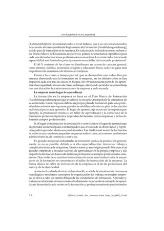 Uwe Lauterbach y Ute Lanzendorf



[Rahmenlehrpläne] estandardizados a nivel federal, que a su vez son elaborados
de acuerdo al correspondiente Reglamento de Formación [Ausbildungsordnung],
válido para la formación en la empresa. En cada estado federado existen, en base a
los Planes Marco de Enseñanza respectivos, planes de enseñanza específicos para
cada una de las formaciones profesionales reconocidas. Los contenidos teóricos de
especialidad son ilustrados principalmente en un taller de la escuela profesional.
   El 40 % restante de las clases se distribuyen en cursos de carácter general,
como alemán, política, economía, religión y educación física; cada vez gana más
importancia la enseñanza de idiomas extranjeros.
    Frente a las clases a tiempo parcial, que se desarrollan uno o dos días por
semana alternando con la formación en la empresa, en los últimos años se han
impuesto cada vez más las clases en bloque. En 1994 una cuarta parte de los apren-
dices fue capacitado a través de clases en bloque, alternando períodos de aprendizaje
con una duración de varias semanas en la empresa y en la escuela.
    La empresa como lugar de aprendizaje
     La formación en la empresa se basa en el Plan Marco de Formación
[Ausbildungsrahmenplan] que establece su secuencia temporal y la estructura de
su contenido. Cada empresa elabora su propio plan de formación para una profe-
sión determinada; en empresas grandes se establece además un plan de formación
individual para cada aprendiz. El lugar de aprendizaje exacto en la empresa (por
ejemplo, la producción misma o un taller de aprendizaje) y la estructura de la
formación profesional práctica dependen del tamaño de las empresas y de los di-
ferentes campos profesionales.
     Si el lugar de trabajo (en la producción o servicios) es el lugar de aprendizaje,
el aprendiz será encargado a un trabajador; así, a través de la observación y repeti-
ción podrá aprender destrezas profesionales. Ese tradicional modo de formación
es todavía muy usado en pequeñas empresas industriales, así como en profesiones
administrativas, de comercio y servicios.
    En grandes empresas industriales la formación unida a la producción general-
mente ya no es posible, debido a la alta especialización, intensivo trabajo y
complicada técnica de máquinas. Esos factores ya en el siglo pasado llevaron a las
grandes empresas a instalar talleres de aprendizaje en la propia empresa y allí
impartir la formación básica de distintas profesiones o campos profesionales com-
pletos. Hoy todavía en muchas formaciones técnicas semi-industriales la mayor
parte de la formación se concentra en el taller de instrucción de la empresa. La
forma clásica de taller de instrucción de la empresa es el de las profesiones del
metal y de la electricidad.
     A más tardar desde el inicio de los años 90, a raíz de la introducción de nuevas
tecnologías y modernos conceptos de organización del trabajo, en muchas empre-
sas se lleva a cabo un cambio básico de las condiciones de formación. Aprender y
trabajar se relacionan de nuevo más estrechamente; de acuerdo al concepto de apren-
dizaje descentralizado existe en la formación y perfeccionamiento profesionales



16                                ISSN 0213-8464 · Rev. Interuniv. Form. Profr., 30 (1997), 51-68
 