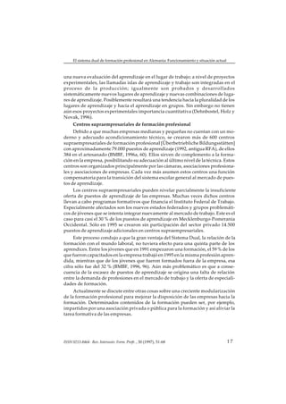 El sistema dual de formación profesional en Alemania: Funcionamiento y situación actual



una nueva evaluación del aprendizaje en el lugar de trabajo; a nivel de proyectos
experimentales, las llamadas islas de aprendizaje y trabajo son integradas en el
proceso de la producción; igualmente son probados y desarrollados
sistemáticamente nuevos lugares de aprendizaje y nuevas combinaciones de luga-
res de aprendizaje. Posiblemente resultará una tendencia hacia la pluralidad de los
lugares de aprendizaje y hacia el aprendizaje en grupos. Sin embargo no tienen
aún esos proyectos experimentales importancia cuantitativa (Dehnbostel, Holz y
Novak, 1996).
     Centros supraempresariales de formación profesional
     Debido a que muchas empresas medianas y pequeñas no cuentan con un mo-
derno y adecuado acondicionamiento técnico, se crearon más de 600 centros
supraempresariales de formación profesional [Überbetriebliche Bildungsstätten]
con aproximadamente 79.000 puestos de aprendizaje (1992, antigua RFA), de ellos
384 en el artesanado (BMBF, 1996a, 60). Ellos sirven de complemento a la forma-
ción en la empresa, posibilitando su adecuación al último nivel de la técnica. Estos
centros son organizados principalmente por las cámaras, asociaciones profesiona-
les y asociaciones de empresas. Cada vez más asumen estos centros una función
compensatoria para la transición del sistema escolar general al mercado de pues-
tos de aprendizaje.
     Los centros supraempresariales pueden nivelar parcialmente la insuficiente
oferta de puestos de aprendizaje de las empresas. Muchas veces dichos centros
llevan a cabo programas formativos que financia el Instituto Federal de Trabajo.
Especialmente afectados son los nuevos estados federados y grupos problemáti-
cos de jóvenes que se intenta integrar nuevamente al mercado de trabajo. Este es el
caso para casi el 30 % de los puestos de aprendizaje en Mecklenburgo-Pomerania
Occidental. Sólo en 1995 se crearon sin participación del sector privado 14.500
puestos de aprendizaje adicionales en centros supraempresariales.
     Este proceso condujo a que la gran ventaja del Sistema Dual, la relación de la
formación con el mundo laboral, no tuviera efecto para una quinta parte de los
aprendices. Entre los jóvenes que en 1991 empezaron una formación, el 59 % de los
que fueron capacitados en la empresa trabajó en 1995 en la misma profesión apren-
dida, mientras que de los jóvenes que fueron formados fuera de la empresa, esa
cifra sólo fue del 32 % (BMBF, 1996, 96). Aún más problemático es que a conse-
cuencia de la escasez de puestos de aprendizaje se origina una falta de relación
entre la demanda de profesiones en el mercado de trabajo y la oferta de especiali-
dades de formación.
     Actualmente se discute entre otras cosas sobre una creciente modularización
de la formación profesional para mejorar la disposición de las empresas hacia la
formación. Determinados contenidos de la formación pueden ser, por ejemplo,
impartidos por una asociación privada o pública para la formación y así aliviar la
tarea formativa de las empresas.




ISSN 0213-8464 · Rev. Interuniv. Form. Profr. , 30 (1997), 51-68                               17
 