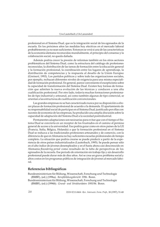 Uwe Lauterbach y Ute Lanzendorf



profesional en el Sistema Dual, que es la integración social de los egresados de la
escuela. En los próximos años las medidas hoy efectivas en el mercado laboral
probablemente ya no sean suficientes. Entonces se verá si una de las características
de la economía alemana reconocidas mundialmente, el principio del consenso y la
colaboración social, no queda dañada.
     Además podría crecer la presión de reformas también en los otros sectores
problemáticos del Sistema Dual, como la estructura del catálogo de profesiones
reconocidas, la distribución de las tareas de formación entre la educación general
y la formación profesional, la coordinación entre los lugares de aprendizaje, la
distribución de competencias y la respuesta al desafío de la Unión Europea
(Greinert, 1993). Los partidos políticos y sobre todo las organizaciones sociales,
por ejemplo, rechazan diferentes niveles de exigencia para una misma especiali-
dad de formación profesional. En general, parece conveniente el escepticismo sobre
la capacidad de transformación del Sistema Dual. Existen hoy formas de forma-
ción que admiten la nueva evolución de las técnicas y conducen a una alta
cualificación profesional. Por otro lado, todavía muchas formaciones profesiona-
les de tipo industrial y artesanal, así como también algunas de tipo comercial, se
orientan a las estructuras de cualificación convencionales.
     Las grandes empresas no se han caracterizado nunca por su disposición a ofre-
cer plazas de formación profesional de acuerdo a la demanda. El apartamiento de
su responsabilidad social de participar en el Sistema Dual, justificado por ellas con
razones de economía de las empresas, ha producido una amplia discusión sobre la
capacidad de adaptación del Sistema Dual a la sociedad postindustrial.
     Permanentes adaptaciones son necesarias para evitar que con el tiempo el Sis-
tema Dual se convierta en un receptor de los frustrados en el camino al permiso
general de acceso a la universidad. Eso podría guiar como en otros países de la UE
(Francia, Italia, Bélgica, Holanda) a que la formación profesional en el Sistema
Dual se reduzca a las tradicionales profesiones artesanales y de comercio, con la
diferencia de que en Alemania no hay suficientes escuelas profesionales de tiempo
completo. La situación que podría crearse se puede predecir a partir de la expe-
riencia de otros países industrializados (Lauterbach, 1995). Se puede pensar sólo
en el alto índice de jóvenes desempleados y en el hasta ahora casi desconocido en
Alemania floundering period como resultado de la falta de perspectivas de los
egresados de la escuela. Ese período de orientación sin trabajo fijo y sin desarrollo
profesional puede durar más de diez años. Así se crea un grave problema social y
altos costos en los programas públicos de integración de jóvenes al mercado labo-
ral.

Referencias bibliográficas
Bundesministerium für Bildung, Wissenschaft, Forschung und Technologie
  (BMBF), (ed.) (1996a). Berufsbildungsbericht 1996. Bonn.
Bundesministerium für Bildung, Wissenschaft, Forschung und Technologie
  (BMBF), (ed.) (1996b). Grund- und Strukturdaten 1995/96. Bonn.


20                               ISSN 0213-8464 · Rev. Interuniv. Form. Profr., 30 (1997), 51-68
 