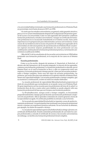 Uwe Lauterbach y Ute Lanzendorf



a la universidad habían terminado una formación profesional en el Sistema Dual;
ese porcentaje creció hasta alcanzar el 28 % en 1994.
     - Es cierto que los estudios universitarios, en general, están ganando atractivo,
pero ya no se cursan inmediatamente después de la adquisición del permiso gene-
ral de acceso a la universidad. Cada vez más egresados del Gymnasium combinan
formación profesional y estudios universitarios. Aunque un certificado de forma-
ción profesional no es reconocido formalmente en el sistema escolar, tiene cierta
importancia en la preparación para determinadas carreras universitarias. Como
causas de esa tendencia está la escasez de puestos de trabajo para egresados de la
universidad y la relevancia práctica de una formación en el Sistema Dual. Los jóve-
nes esperan encontrar mejores posibilidades de éxito profesional con una
combinación continuada de la formación profesional práctica y la formación uni-
versitaria (cualificación doble).
    - Más del 60 % de los estudiantes de las escuelas universitarias en 1994 habían
terminado una formación profesional, en la mayoría de los casos en el Sistema
Dual.
    Escuelas profesionales
     Como ya se ha escrito, después de terminar el Hauptschule, el Realschule, el
décimo año del Gymnasium o de la escuela integrada, la mayoría de los egresados
comienza una formación profesional. La formación profesional es ofrecida: por el
Sistema Dual, en el cual la formación se lleva a cabo en cooperación entre una
empresa y la escuela profesional a tiempo parcial, o bien por las escuelas profesio-
nales a tiempo completo. Entre esos dos tipos de escuelas profesionales, las
primeras, que serán descritas más adelante en el capítulo referido al Sistema Dual,
tienen una capacidad múltiple. Las escuelas profesionales a tiempo completo, que
se enumeran a continuación, existen en todos los estados federados:
     - La escuela profesional de especialidad [Berufsfachschule] proporciona el
título de una profesión que normalmente no se puede cursar en el Sistema Dual.
De gran importancia son las escuelas para las profesiones del área de la salud. La
formación dura de dos a cuatro años, pero también se puede adquirir sólo una
formación profesional de base que servirá para una formación posterior.
     - La Berufsaufbauschule, aunque existe a tiempo completo, es frecuentada
preponderantemente a tiempo parcial durante una formación profesional o el ejer-
cicio de una profesión. Allí se aprenden contenidos de carácter general y teoría de
la especialidad escogida. El certificado posibilita la entrada a una Fachschule.
     - En la escuela de especialidad [Fachschule] se imparten cursos de perfeccio-
namiento profesional. Los participantes han terminado una formación profesional
inicial o cuentan con experiencia práctica suficiente. En un Fachschule se obtienen,
por ejemplo, los títulos de maestro o técnico.
     - La escuela de especialidad superior [Fachoberschule] se dirige a jóvenes con
certificado del Realschule. Enseña contenidos profesionales de casi todos los cam-
pos profesionales y concede el certificado de acceso a las escuelas universitarias;
sin embargo, no facilita una formación profesional inicial completa.

 6                                ISSN 0213-8464 · Rev. Interuniv. Form. Profr., 30 (1997), 51-68
 